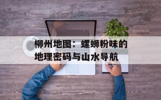 柳州地图：螺蛳粉味的地理密码与山水导航