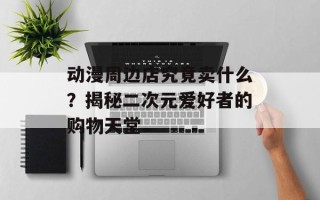 动漫周边店究竟卖什么？揭秘二次元爱好者的购物天堂