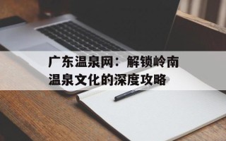 广东温泉网：解锁岭南温泉文化的深度攻略