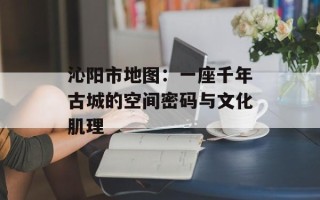 沁阳市地图：一座千年古城的空间密码与文化肌理