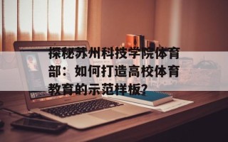 探秘苏州科技学院体育部：如何打造高校体育教育的示范样板？