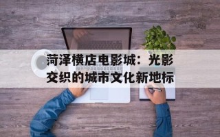 菏泽横店电影城：光影交织的城市文化新地标