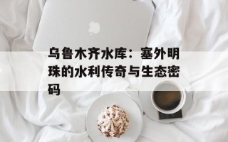 乌鲁木齐水库：塞外明珠的水利传奇与生态密码