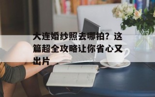 大连婚纱照去哪拍？这篇超全攻略让你省心又出片