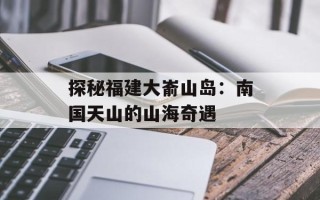 探秘福建大嵛山岛：南国天山的山海奇遇