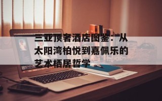 三亚顶奢酒店图鉴：从太阳湾柏悦到嘉佩乐的艺术栖居哲学