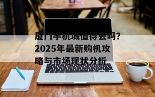 厦门手机城值得去吗？2025年最新购机攻略与市场现状分析