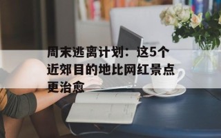 周末逃离计划：这5个近郊目的地比网红景点更治愈