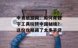 中青旅游网：如何用数字工具玩转中国秘境？这份攻略藏了太多干货