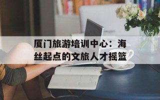 厦门旅游培训中心：海丝起点的文旅人才摇篮