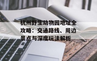 杭州野生动物园地址全攻略：交通路线、周边景点与深度玩法解析