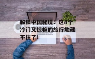 解锁中国秘境：这8个冷门又惊艳的旅行地藏不住了！