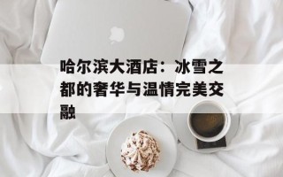 哈尔滨大酒店：冰雪之都的奢华与温情完美交融