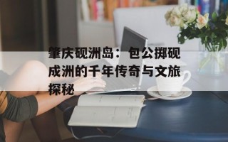 肇庆砚洲岛：包公掷砚成洲的千年传奇与文旅探秘