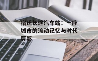 宿迁长途汽车站：一座城市的流动记忆与时代剪影