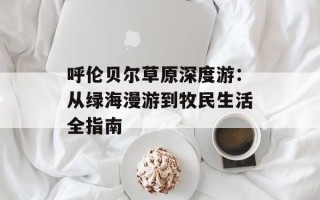 呼伦贝尔草原深度游：从绿海漫游到牧民生活全指南