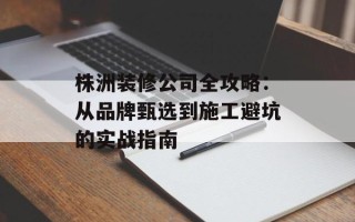 株洲装修公司全攻略：从品牌甄选到施工避坑的实战指南