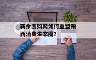 新余团购网如何重塑赣西消费生态圈？