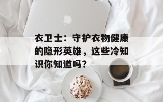衣卫士：守护衣物健康的隐形英雄，这些冷知识你知道吗？