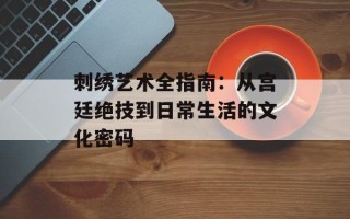 刺绣艺术全指南：从宫廷绝技到日常生活的文化密码