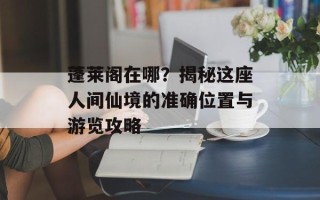 蓬莱阁在哪？揭秘这座人间仙境的准确位置与游览攻略