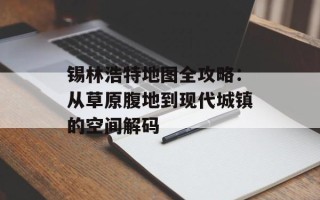 锡林浩特地图全攻略：从草原腹地到现代城镇的空间解码