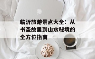 临沂旅游景点大全：从书圣故里到山水秘境的全方位指南
