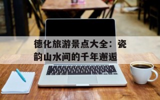 德化旅游景点大全：瓷韵山水间的千年邂逅