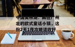 中国美林湖：藏在广州北的欧式童话小镇，这份2天1夜攻略请收好