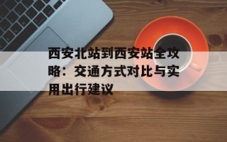 西安北站到西安站全攻略：交通方式对比与实用出行建议