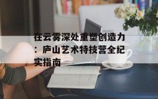 在云雾深处重塑创造力：庐山艺术特技营全纪实指南