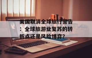 美国取消全球旅行警告：全球旅游业复苏的转折点还是风险博弈？