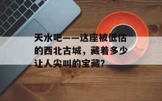天水吧——这座被低估的西北古城，藏着多少让人尖叫的宝藏？