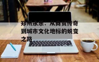 郑州永乐：从商贸传奇到城市文化地标的蜕变之路