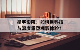 星宇影院：如何用科技与温度重塑观影体验？