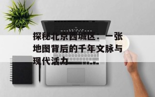 探秘北京西城区：一张地图背后的千年文脉与现代活力