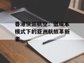 香港快运航空：低成本模式下的亚洲航旅革新者
