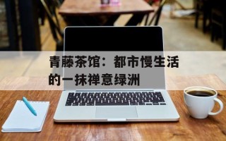 青藤茶馆：都市慢生活的一抹禅意绿洲