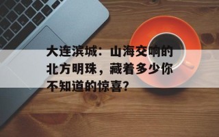 大连滨城：山海交响的北方明珠，藏着多少你不知道的惊喜？