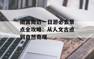 南昌周边一日游必去景点全攻略：从人文古迹到自然奇观