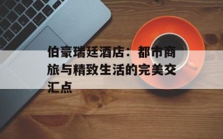 伯豪瑞廷酒店：都市商旅与精致生活的完美交汇点