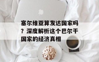 塞尔维亚算发达国家吗？深度解析这个巴尔干国家的经济真相