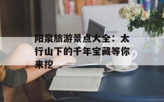阳泉旅游景点大全：太行山下的千年宝藏等你来挖