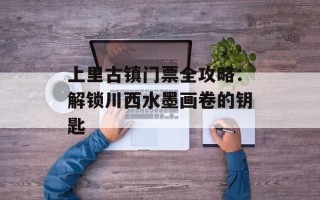 上里古镇门票全攻略：解锁川西水墨画卷的钥匙
