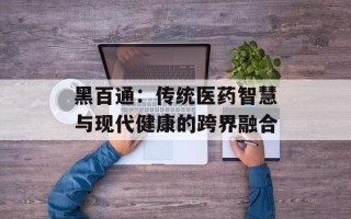 黑百通：传统医药智慧与现代健康的跨界融合