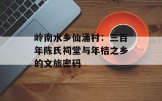 岭南水乡仙涌村：三百年陈氏祠堂与年桔之乡的文旅密码