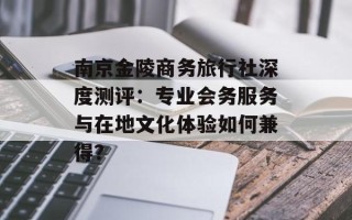 南京金陵商务旅行社深度测评：专业会务服务与在地文化体验如何兼得？