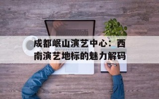 成都岷山演艺中心：西南演艺地标的魅力解码