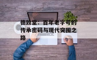 德致堂：百年老字号的传承密码与现代突围之路