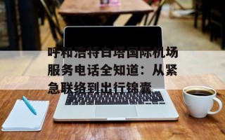 呼和浩特白塔国际机场服务电话全知道：从紧急联络到出行锦囊